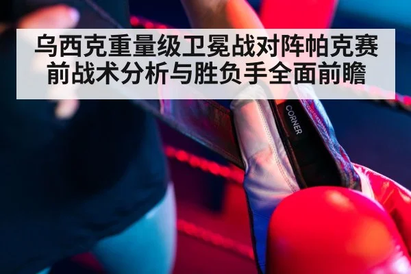 乌西克重量级卫冕战对阵帕克赛前战术分析与胜负手全面前瞻