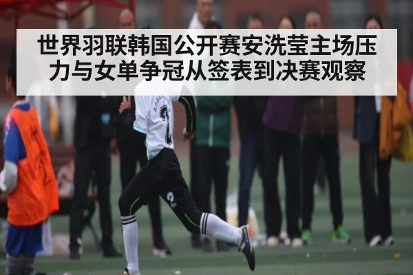 世界羽联韩国公开赛安洗莹主场压力与女单争冠从签表到决赛观察