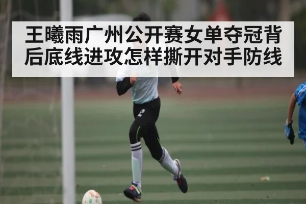 王曦雨广州公开赛女单夺冠背后底线进攻怎样撕开对手防线